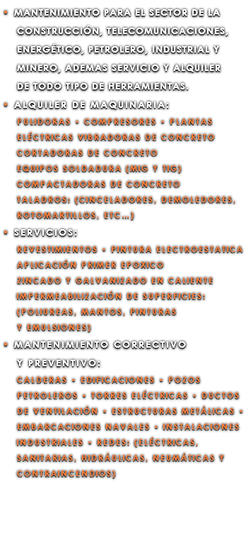 • MANTENIMIENTO PARA EL SECTOR DE LA CONSTRUCCIÓN, TELECOMUNICACIONES, ENERGÉTICO, PETROLERO, INDUSTRIAL Y MINERO, ADEMAS SERVICIO Y ALQUILER DE TODO TIPO DE HERRAMIENTAS. • ALQUILER DE MAQUINARIA: PULIDORAS • COMPRESORES • PLANTAS ELÉCTRICAS VIBRADORAS DE CONCRETO CORTADORAS DE CONCRETO EQUIPOS SOLDADURA (MIG Y TIG) COMPACTADORAS DE CONCRETO TALADROS: (CINCELADORES, DEMOLEDORES, ROTOMARTILLOS, ETC…) • SERVICIOS: REVESTIMIENTOS • PINTURA ELECTROESTATICA APLICACIÓN PRIMER EPOXICO ZINCADO Y GALVANIZADO EN CALIENTE IMPERMEABILIZACIÓN DE SUPERFICIES: (POLIUREAS, MANTOS, PINTURAS Y EMULSIONES) • MANTENIMIENTO CORRECTIVO Y PREVENTIVO: CALDERAS • EDIFICACIONES • POZOS PETROLEROS • TORRES ELÉCTRICAS • DUCTOS DE VENTILACIÓN • ESTRUCTURAS METÁLICAS • EMBARCACIONES NAVALES • INSTALACIONES INDUSTRIALES • REDES: (ELÉCTRICAS, SANITARIAS, HIDRÁULICAS, NEUMÁTICAS Y CONTRAINCENDIOS)