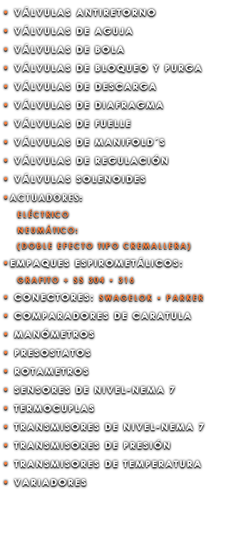 • VÁLVULAS ANTIRETORNO • VÁLVULAS DE AGUJA • VÁLVULAS DE BOLA • VÁLVULAS DE BLOQUEO Y PURGA • VÁLVULAS DE DESCARGA • VÁLVULAS DE DIAFRAGMA • VÁLVULAS DE FUELLE • VÁLVULAS DE MANIFOLD´S • VÁLVULAS DE REGULACIÓN • VÁLVULAS SOLENOIDES •ACTUADORES: ELÉCTRICO NEUMÁTICO: (DOBLE EFECTO TIPO CREMALLERA) •EMPAQUES ESPIROMETÁLICOS: GRAFITO + SS 304 • 316 • CONECTORES: SWAGELOK • PARKER • COMPARADORES DE CARATULA • MANÓMETROS • PRESOSTATOS • ROTAMETROS • SENSORES DE NIVEL-NEMA 7 • TERMOCUPLAS • TRANSMISORES DE NIVEL-NEMA 7 • TRANSMISORES DE PRESIÓN • TRANSMISORES DE TEMPERATURA • VARIADORES
