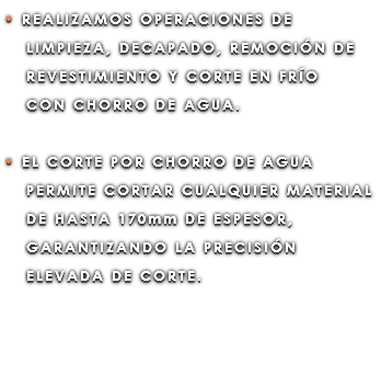 • REALIZAMOS OPERACIONES DE LIMPIEZA, DECAPADO, REMOCIÓN DE REVESTIMIENTO Y CORTE EN FRÍO CON CHORRO DE AGUA. • EL CORTE POR CHORRO DE AGUA PERMITE CORTAR CUALQUIER MATERIAL DE HASTA 170mm DE ESPESOR, GARANTIZANDO LA PRECISIÓN ELEVADA DE CORTE.