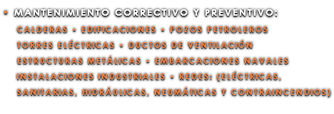 • MANTENIMIENTO CORRECTIVO Y PREVENTIVO: CALDERAS • EDIFICACIONES • POZOS PETROLEROS TORRES ELÉCTRICAS • DUCTOS DE VENTILACIÓN ESTRUCTURAS METÁLICAS • EMBARCACIONES NAVALES INSTALACIONES INDUSTRIALES • REDES: (ELÉCTRICAS, SANITARIAS, HIDRÁULICAS, NEUMÁTICAS Y CONTRAINCENDIOS)